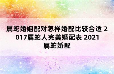 属蛇婚姻配对怎样婚配比较合适 2017属蛇人完美婚配表 2021属蛇婚配